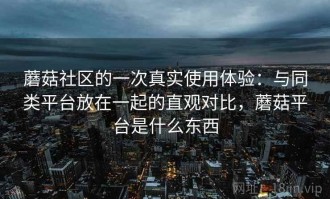 蘑菇社区的一次真实使用体验：与同类平台放在一起的直观对比，蘑菇平台是什么东西