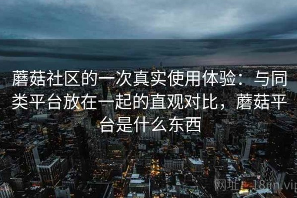 蘑菇社区的一次真实使用体验：与同类平台放在一起的直观对比，蘑菇平台是什么东西