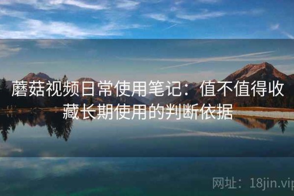 蘑菇视频日常使用笔记：值不值得收藏长期使用的判断依据