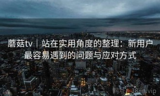 蘑菇tv｜站在实用角度的整理：新用户最容易遇到的问题与应对方式