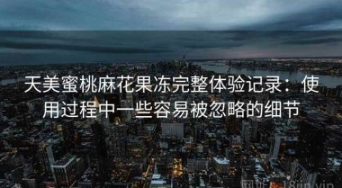 天美蜜桃麻花果冻完整体验记录：使用过程中一些容易被忽略的细节