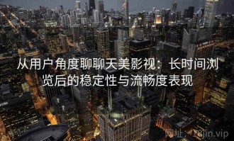 从用户角度聊聊天美影视：长时间浏览后的稳定性与流畅度表现