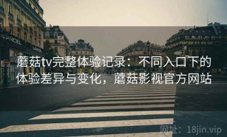 蘑菇tv完整体验记录：不同入口下的体验差异与变化，蘑菇影视官方网站
