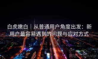 白虎嫩白｜从普通用户角度出发：新用户最容易遇到的问题与应对方式