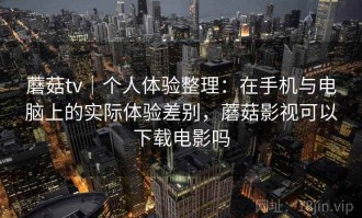 蘑菇tv｜个人体验整理：在手机与电脑上的实际体验差别，蘑菇影视可以下载电影吗