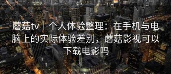蘑菇tv｜个人体验整理：在手机与电脑上的实际体验差别，蘑菇影视可以下载电影吗
