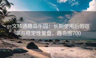一文精通趣岛乐园：长期使用后的效率与稳定性复盘，趣岛图700