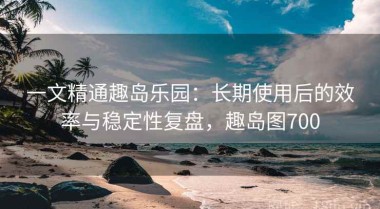 一文精通趣岛乐园：长期使用后的效率与稳定性复盘，趣岛图700