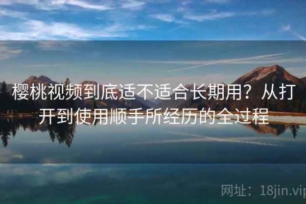 樱桃视频到底适不适合长期用？从打开到使用顺手所经历的全过程