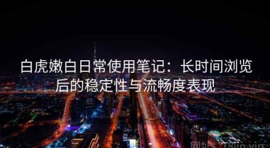 白虎嫩白日常使用笔记：长时间浏览后的稳定性与流畅度表现
