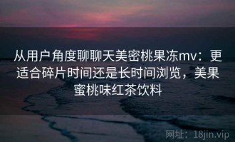 从用户角度聊聊天美密桃果冻mv：更适合碎片时间还是长时间浏览，美果蜜桃味红茶饮料