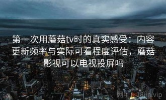 第一次用蘑菇tv时的真实感受：内容更新频率与实际可看程度评估，蘑菇影视可以电视投屏吗