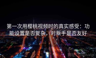 第一次用樱桃视频时的真实感受：功能设置是否复杂，对新手是否友好