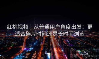 红桃视频｜从普通用户角度出发：更适合碎片时间还是长时间浏览