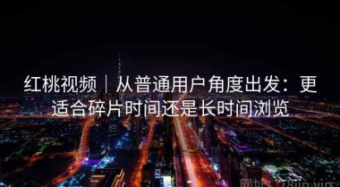 红桃视频｜从普通用户角度出发：更适合碎片时间还是长时间浏览