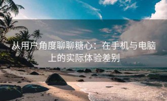 从用户角度聊聊糖心：在手机与电脑上的实际体验差别