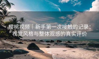 樱桃视频｜新手第一次接触的记录：视觉风格与整体观感的真实评价