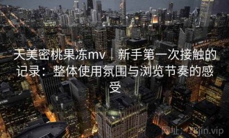 天美密桃果冻mv｜新手第一次接触的记录：整体使用氛围与浏览节奏的感受