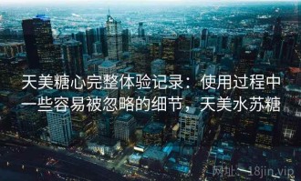 天美糖心完整体验记录：使用过程中一些容易被忽略的细节，天美水苏糖