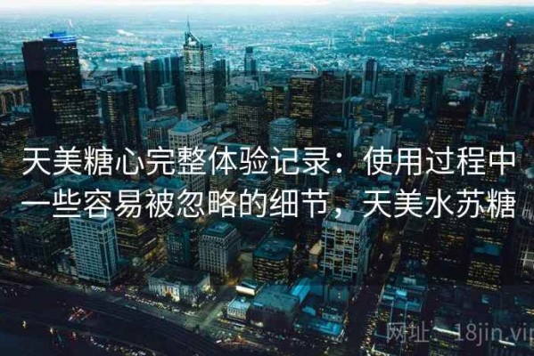 天美糖心完整体验记录：使用过程中一些容易被忽略的细节，天美水苏糖