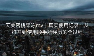 天美密桃果冻mv｜真实使用记录：从打开到使用顺手所经历的全过程