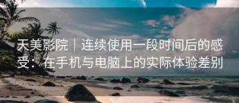 天美影院｜连续使用一段时间后的感受：在手机与电脑上的实际体验差别
