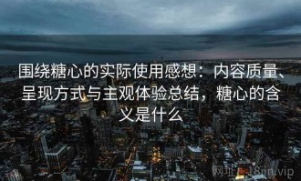 围绕糖心的实际使用感想：内容质量、呈现方式与主观体验总结，糖心的含义是什么