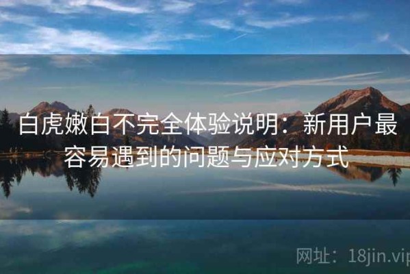 白虎嫩白不完全体验说明：新用户最容易遇到的问题与应对方式