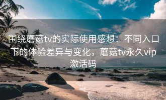 围绕蘑菇tv的实际使用感想：不同入口下的体验差异与变化，蘑菇tv永久vip激活码