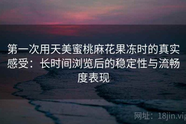 第一次用天美蜜桃麻花果冻时的真实感受：长时间浏览后的稳定性与流畅度表现