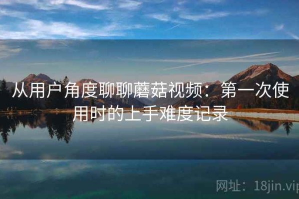 从用户角度聊聊蘑菇视频：第一次使用时的上手难度记录