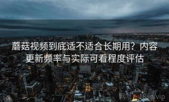 蘑菇视频到底适不适合长期用？内容更新频率与实际可看程度评估