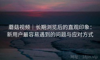 蘑菇视频｜长期浏览后的直观印象：新用户最容易遇到的问题与应对方式