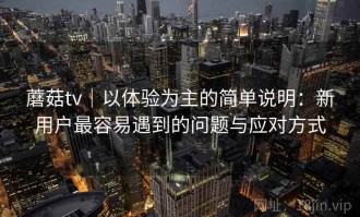 蘑菇tv｜以体验为主的简单说明：新用户最容易遇到的问题与应对方式