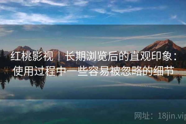 红桃影视｜长期浏览后的直观印象：使用过程中一些容易被忽略的细节