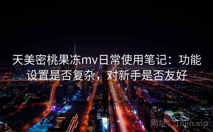 天美密桃果冻mv日常使用笔记:功能设置是否复杂,对新手是否友好 天美密桃果冻mv日常使用笔记:功能设置是否复杂,对新手是否友好