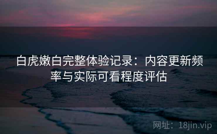 白虎嫩白完整体验记录：内容更新频率与实际可看程度评估