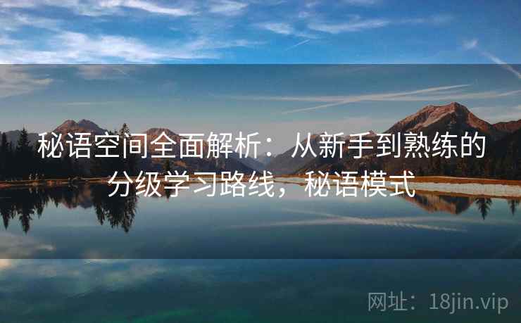 秘语空间全面解析:从新手到熟练的分级学习路线,秘语模式 秘语空间全面解析:从新手到熟练的分级学习路线,秘语模式