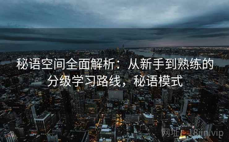 秘语空间全面解析:从新手到熟练的分级学习路线,秘语模式 秘语空间全面解析:从新手到熟练的分级学习路线,秘语模式