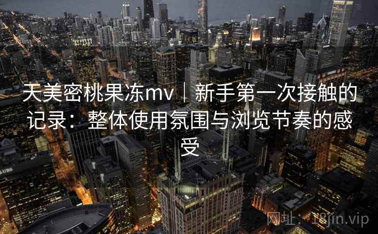 天美密桃果冻mv|新手第一次接触的记录:整体使用氛围与浏览节奏的感受 天美密桃果冻mv|新手第一次接触的记录:整体使用氛围与浏览节奏的感受