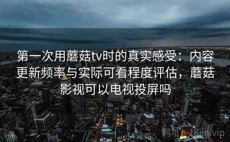 第一次用蘑菇tv时的真实感受：内容更新频率与实际可看程度评估，蘑菇影视可以电视投屏吗