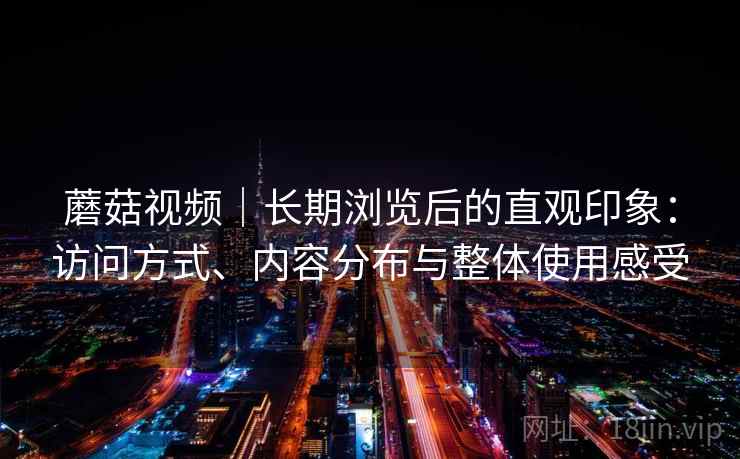 蘑菇视频|长期浏览后的直观印象:访问方式、内容分布与整体使用感受 蘑菇视频|长期浏览后的直观印象:访问方式、内容分布与整体使用感受