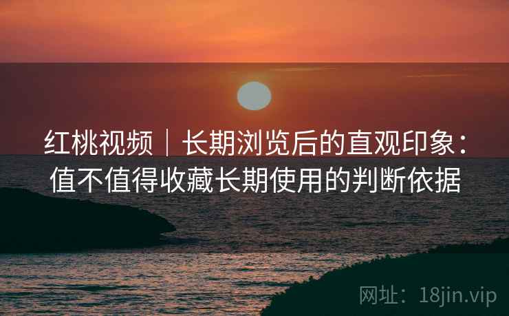 红桃视频｜长期浏览后的直观印象：值不值得收藏长期使用的判断依据