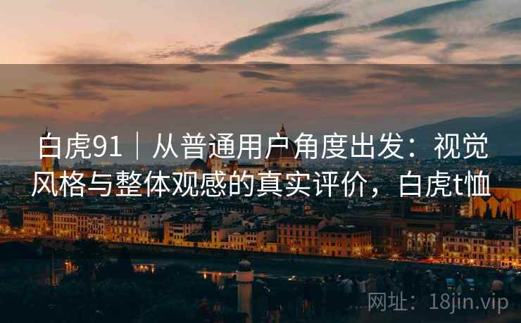 白虎91|从普通用户角度出发:视觉风格与整体观感的真实评价,白虎t恤 白虎91|从普通用户角度出发:视觉风格与整体观感的真实评价,白虎t恤
