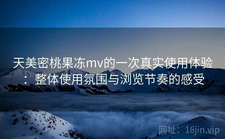天美密桃果冻mv的一次真实使用体验：整体使用氛围与浏览节奏的感受