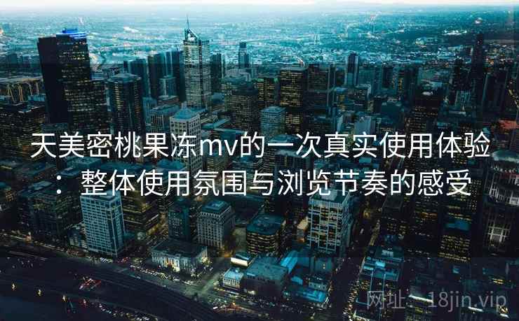 天美密桃果冻mv的一次真实使用体验：整体使用氛围与浏览节奏的感受
