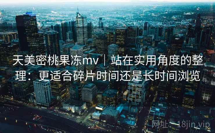天美密桃果冻mv｜站在实用角度的整理：更适合碎片时间还是长时间浏览