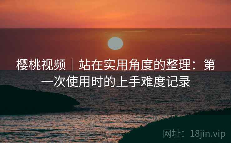 樱桃视频｜站在实用角度的整理：第一次使用时的上手难度记录