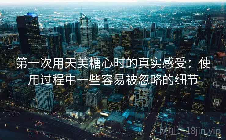 第一次用天美糖心时的真实感受：使用过程中一些容易被忽略的细节