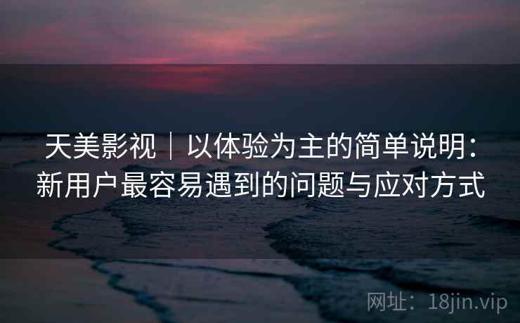 天美影视｜以体验为主的简单说明：新用户最容易遇到的问题与应对方式